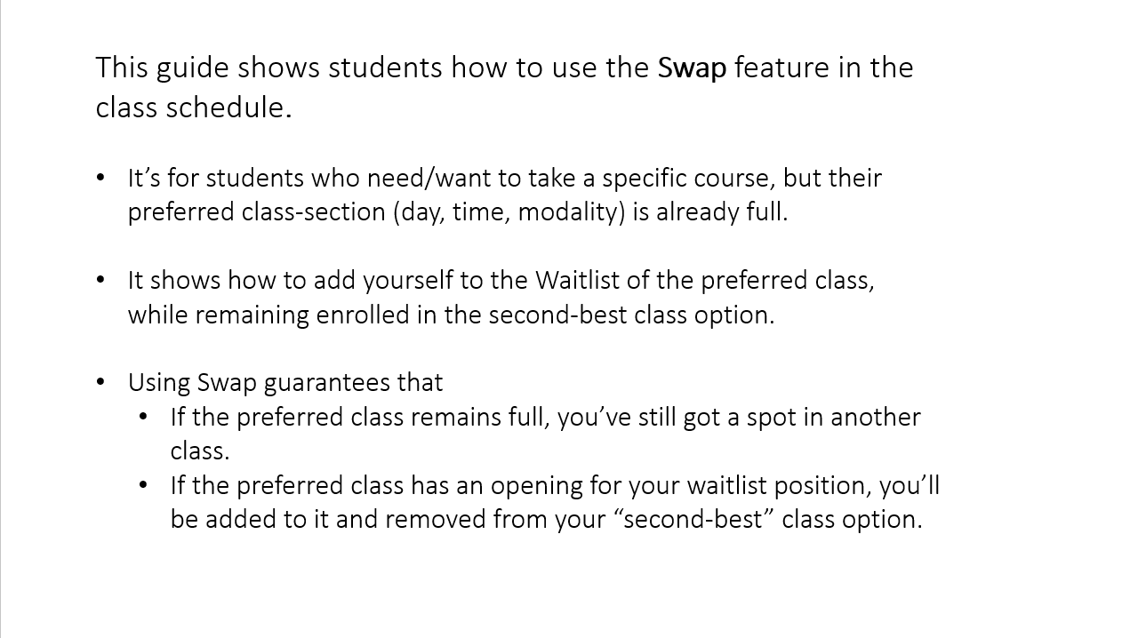 Slide 2: This guide shows students how to use the Swap feature in the class schedule. It’s for students who need/want to take a specific course, but their preferred class-section (day, time, modality) is already full. It shows how to add yourself to the Waitlist of the preferred class, while remaining enrolled in the second-best class option. Using Swap guarantees that 1) If the preferred class remains full, you’ve still got a spot in another class. 2) If the preferred class has an opening for your waitlist