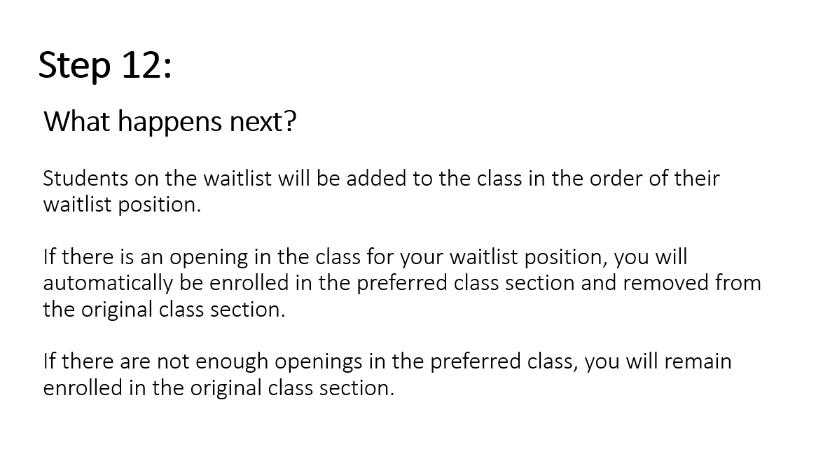 Step 12: What happens next? Students on the waitlist will be added to the class in the order of their waitlist position. If there is an opening in the class for your waitlist position, you will automatically be enrolled in the preferred class section and removed from the original class section. If there are not enough openings in the preferred class, you will remain enrolled in the original class section.