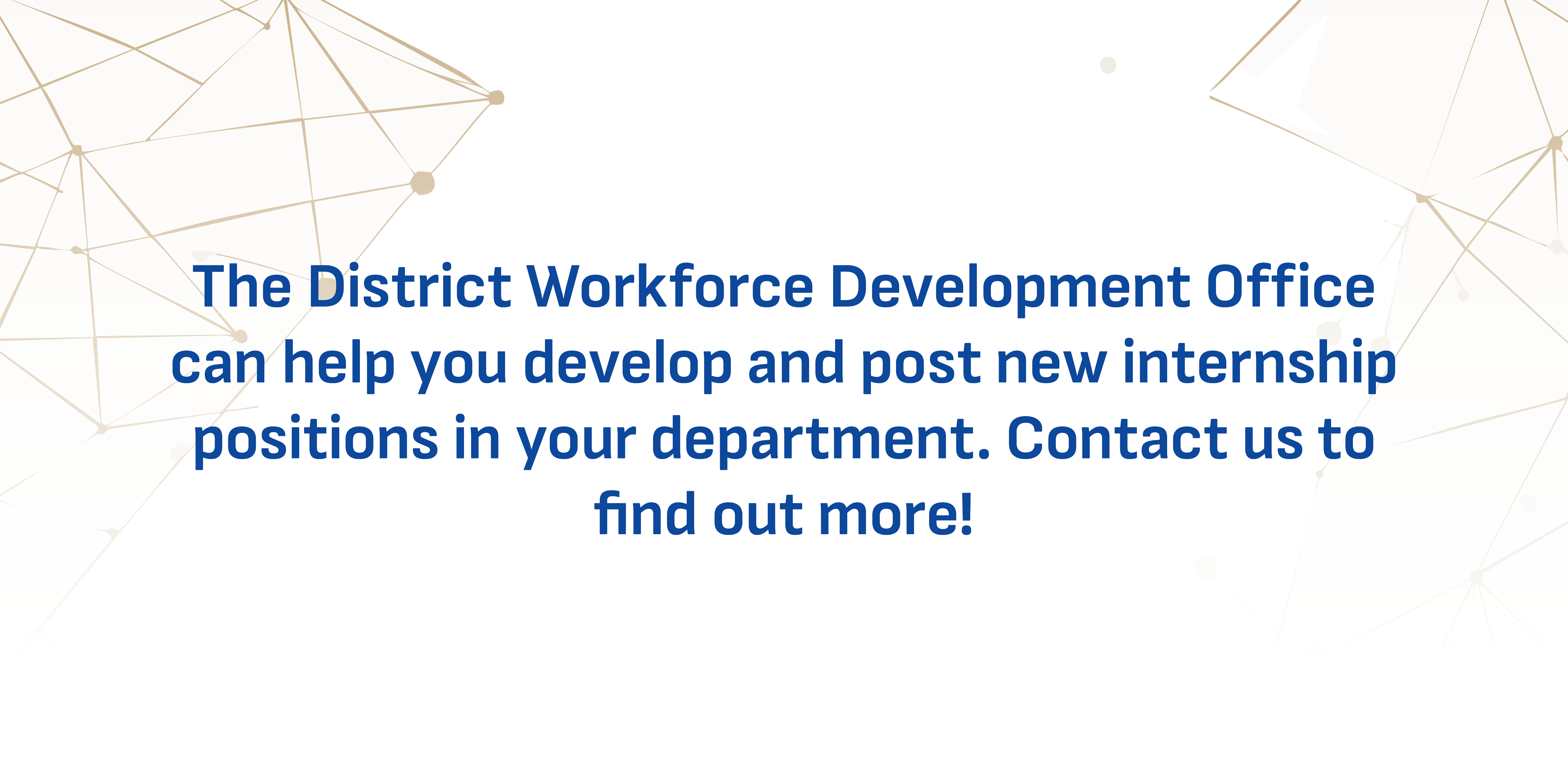 The Workforce Development Office can help you develop and post new internship positions in your office/department.  These internships provide our students with invaluable on-the-job learning and hands-on experiential opportunities, equipping them with the skills and confidence needed to succeed in their careers. If you're interested in supporting student growth while enhancing your team, let us help you get started! Contact Rachel Andre.