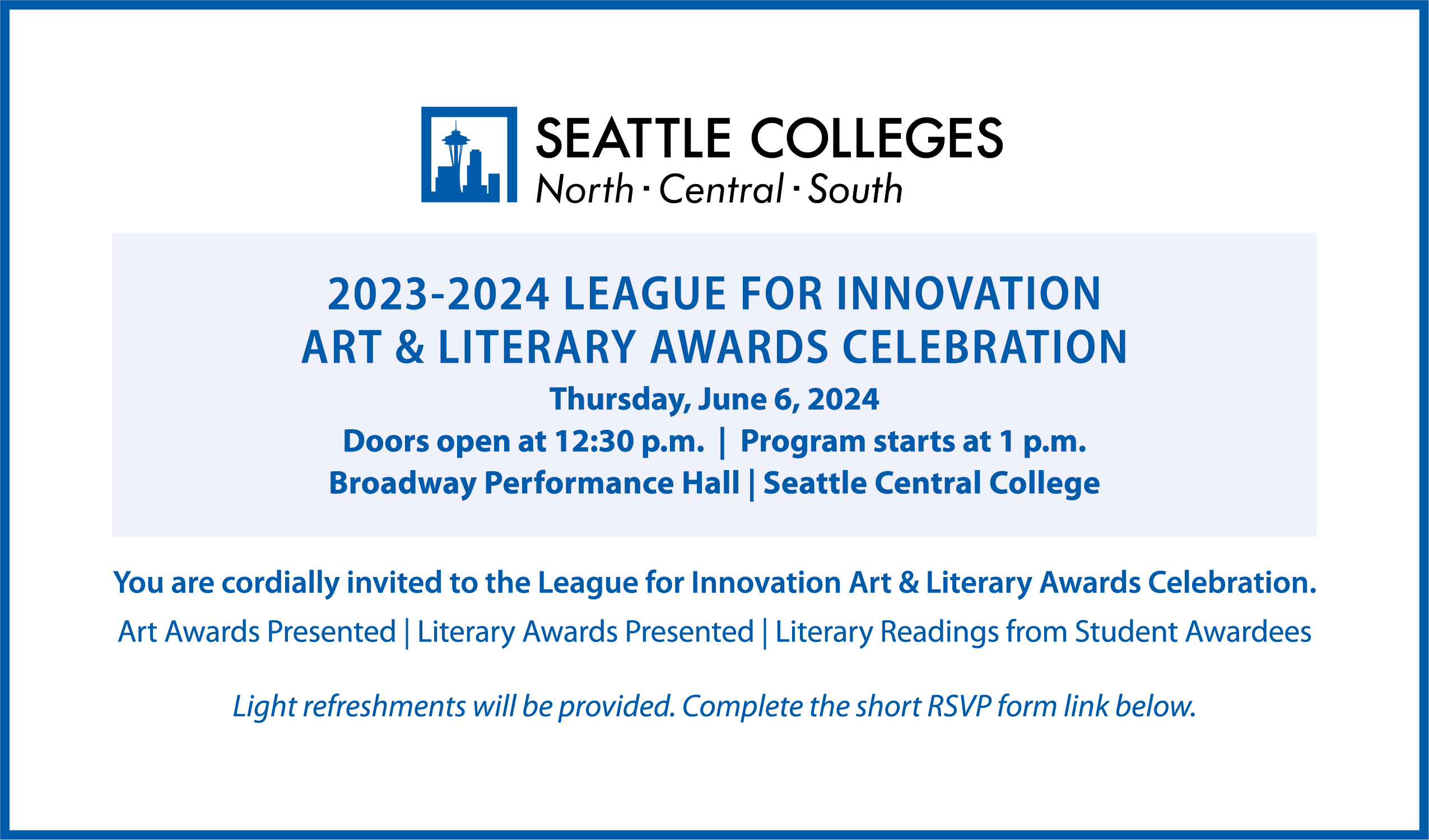 Student Art and Literary Awards Celebration Members of the Seattle Colleges community are invited to attend the League for Innovation Art and Literary Award Celebration. League for Innovation Student Art and Literary Awards Celebration When: Thursday, June 6, 2024 – doors open at 12:30 p.m.; program starts at 1 p.m. Where: Broadway Performance Hall, Seattle Central College, 1625 Broadway Avenue, Seattle, WA 98122 The program will include: Presentation of art awards Presentation of literary awards Literary readings from student awardees Light refreshments will be served. All student entrants are encouraged to attend. Guests are welcome. If you plan to attend, please complete the form to RSVP (note: form is in the text above this image).