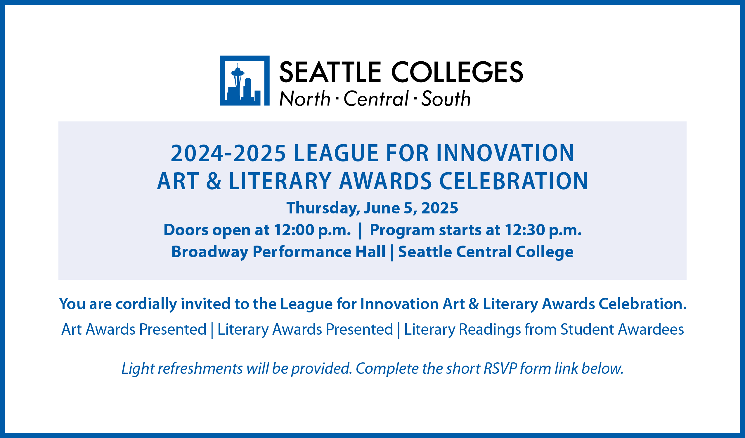 Student Art and Literary Awards Celebration Members of the Seattle Colleges community are invited to attend the League for Innovation Art and Literary Award Celebration. League for Innovation Student Art and Literary Awards Celebration When: Thursday, June 5, 2025 – doors open at Noon; program starts at 12:30 p.m. Where: Broadway Performance Hall, Seattle Central College, 1625 Broadway Avenue, Seattle, WA 98122 The program will include: Presentation of art awards Presentation of literary awards Literary readings from student awardees Light refreshments will be served. All student entrants are encouraged to attend. Guests are welcome. If you plan to attend, please complete the form to RSVP (note: form is in the text above this image)."